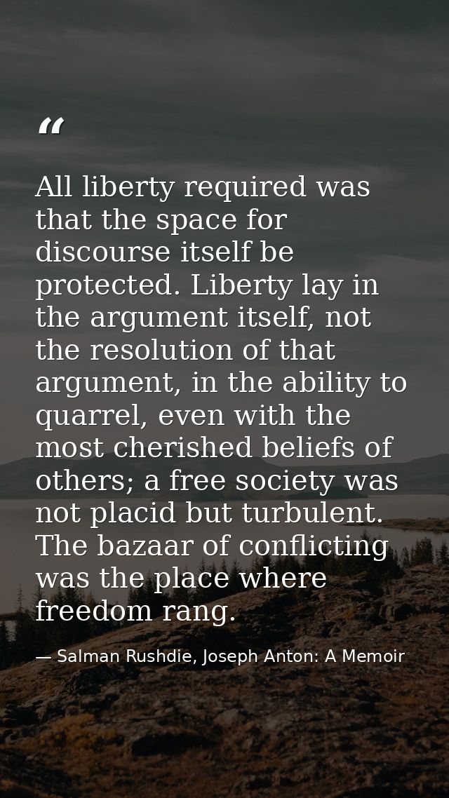 All liberty required was that the space for discourse itself be protected. Liberty lay in the argument itself, not the r — Salman Rushdie, Joseph Anton: A Memoir