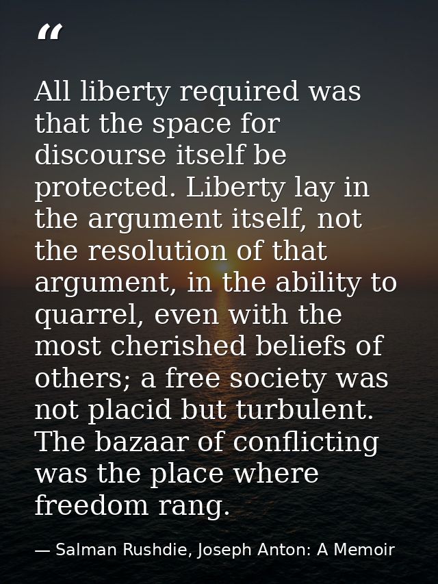 All liberty required was that the space for discourse itself be protected. Liberty lay in the argument itself, not the r — Salman Rushdie, Joseph Anton: A Memoir