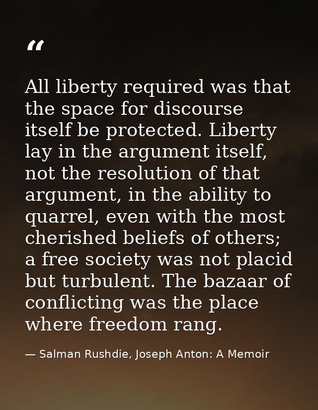 All liberty required was that the space for discourse itself be protected. Liberty lay in the argument itself, not the r — Salman Rushdie, Joseph Anton: A Memoir