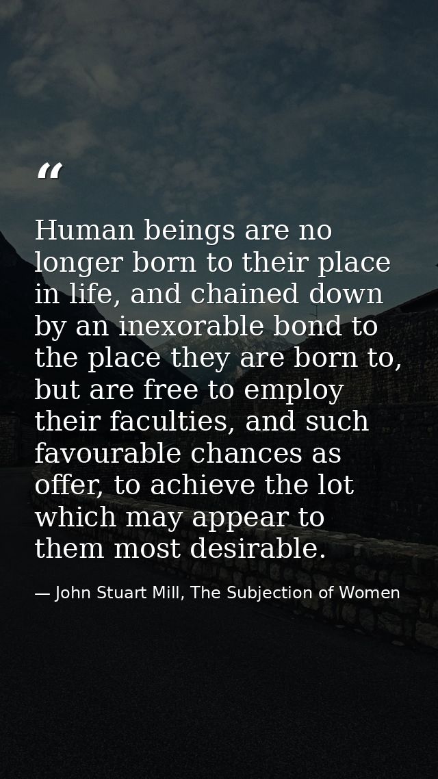 Human beings are no longer born to their place in life, and chained down by an inexorable bond to the place they are bor — John Stuart Mill, The Subjection of Women