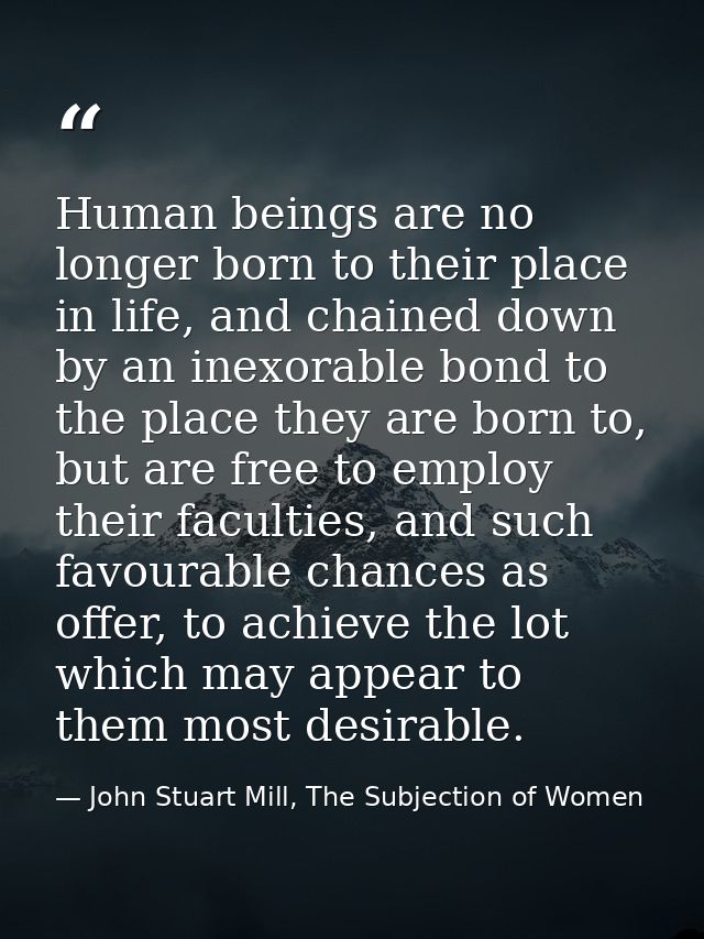 Human beings are no longer born to their place in life, and chained down by an inexorable bond to the place they are bor — John Stuart Mill, The Subjection of Women