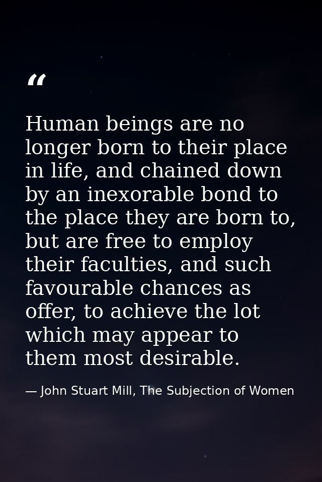 Human beings are no longer born to their place in life, and chained down by an inexorable bond to the place they are bor — John Stuart Mill, The Subjection of Women