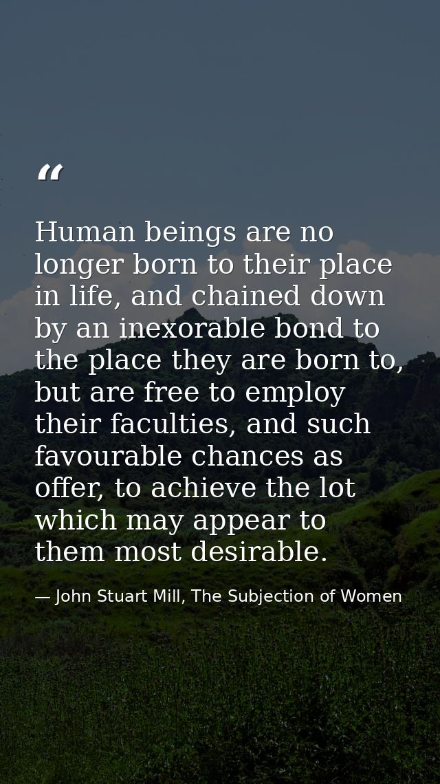 Human beings are no longer born to their place in life, and chained down by an inexorable bond to the place they are bor — John Stuart Mill, The Subjection of Women