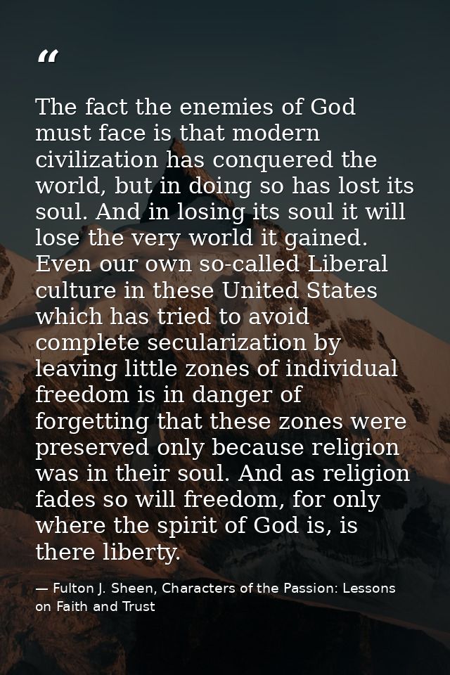 The fact the enemies of God must face is that modern civilization has conquered the world, but in doing so has lost its  — Fulton J. Sheen, Characters of the Passion: Lessons on Faith and Trust
