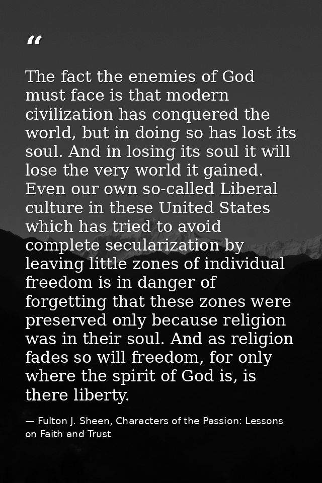 The fact the enemies of God must face is that modern civilization has conquered the world, but in doing so has lost its  — Fulton J. Sheen, Characters of the Passion: Lessons on Faith and Trust