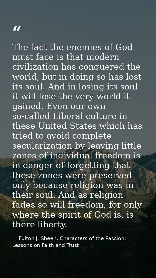 The fact the enemies of God must face is that modern civilization has conquered the world, but in doing so has lost its  — Fulton J. Sheen, Characters of the Passion: Lessons on Faith and Trust