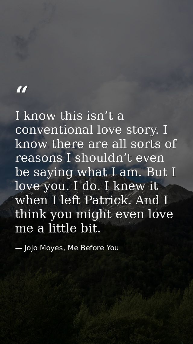 I know this isn’t a conventional love story. I know there are all sorts of reasons I shouldn’t even be saying what I am. — Jojo Moyes, Me Before You