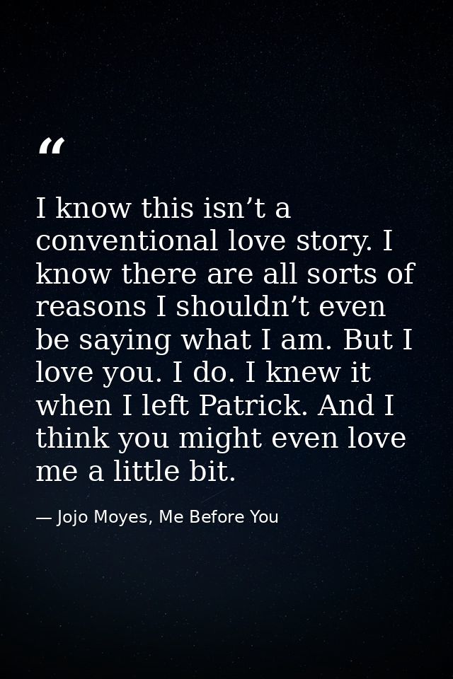 I know this isn’t a conventional love story. I know there are all sorts of reasons I shouldn’t even be saying what I am. — Jojo Moyes, Me Before You