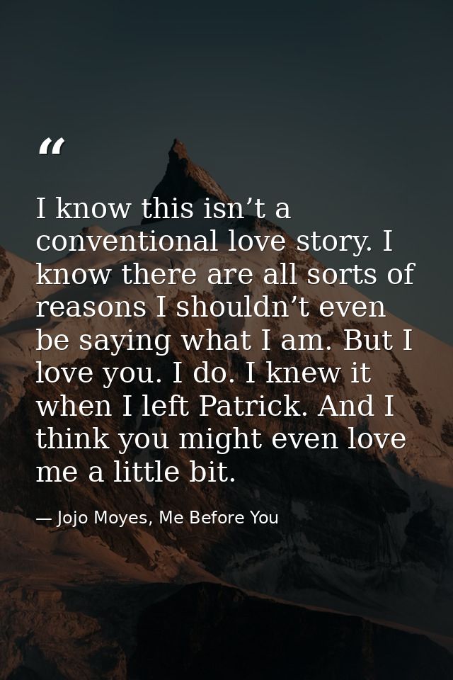 I know this isn’t a conventional love story. I know there are all sorts of reasons I shouldn’t even be saying what I am. — Jojo Moyes, Me Before You