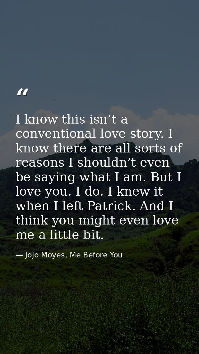 I know this isn’t a conventional love story. I know there are all sorts of reasons I shouldn’t even be saying what I am. — Jojo Moyes, Me Before You