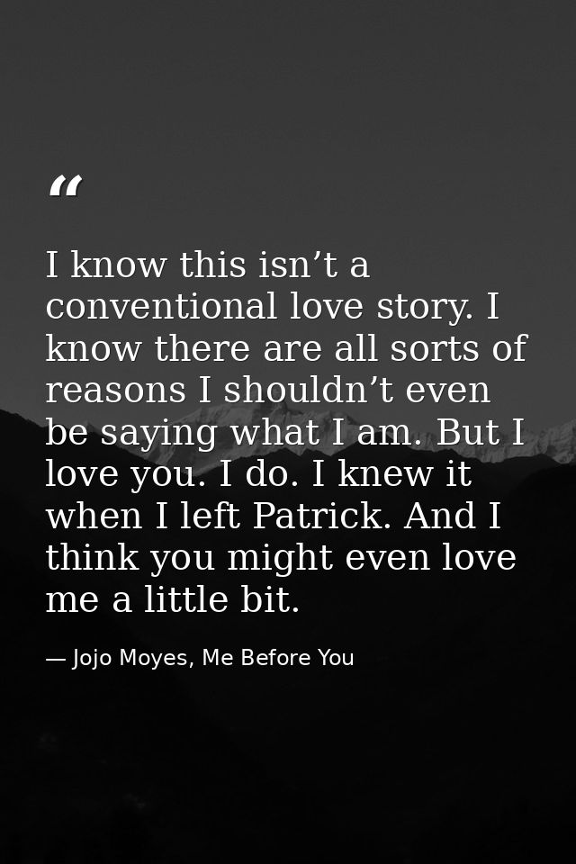 I know this isn’t a conventional love story. I know there are all sorts of reasons I shouldn’t even be saying what I am. — Jojo Moyes, Me Before You
