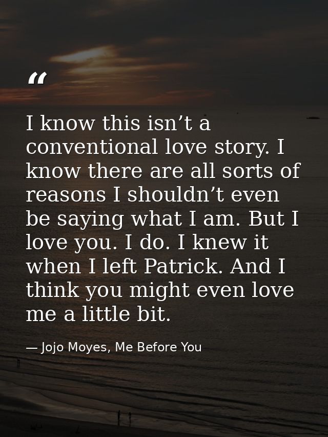 I know this isn’t a conventional love story. I know there are all sorts of reasons I shouldn’t even be saying what I am. — Jojo Moyes, Me Before You