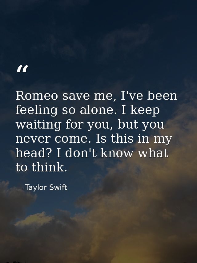Romeo save me, I've been feeling so alone. I keep waiting for you, but you never come. Is this in my head? I don't know  — Taylor Swift