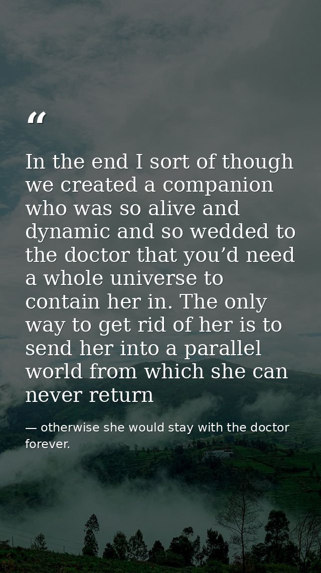 In the end I sort of though we created a companion who was so alive and dynamic and so wedded to the doctor that you’d n — otherwise she would stay with the doctor forever.