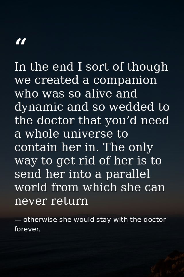 In the end I sort of though we created a companion who was so alive and dynamic and so wedded to the doctor that you’d n — otherwise she would stay with the doctor forever.
