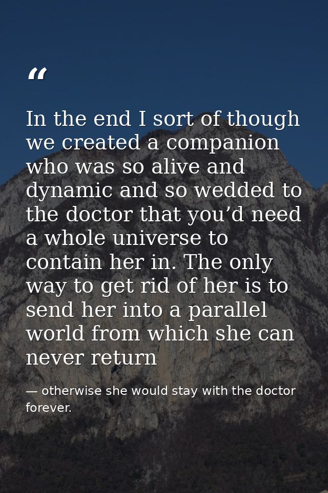 In the end I sort of though we created a companion who was so alive and dynamic and so wedded to the doctor that you’d n — otherwise she would stay with the doctor forever.