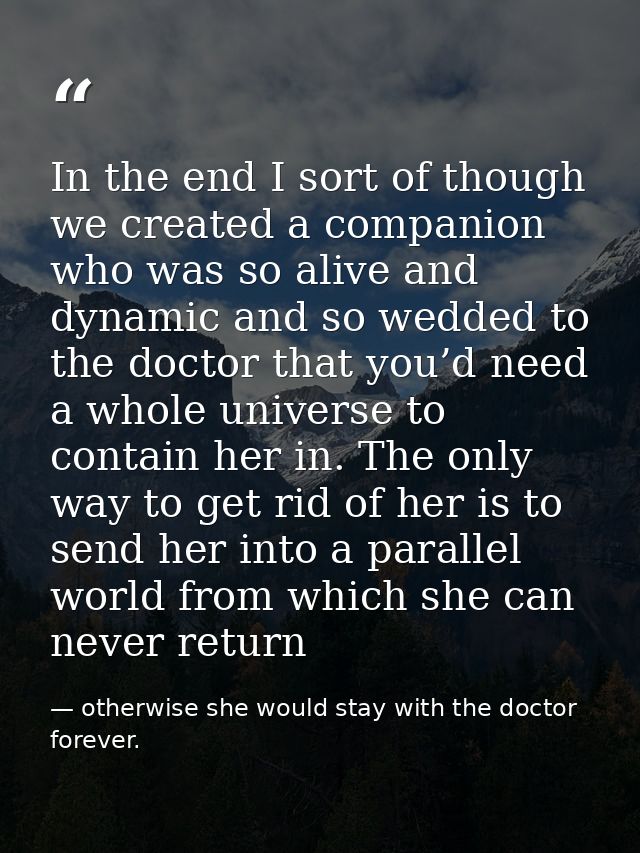 In the end I sort of though we created a companion who was so alive and dynamic and so wedded to the doctor that you’d n — otherwise she would stay with the doctor forever.