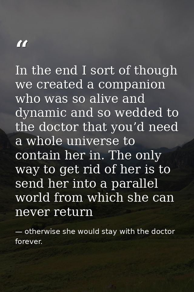 In the end I sort of though we created a companion who was so alive and dynamic and so wedded to the doctor that you’d n — otherwise she would stay with the doctor forever.