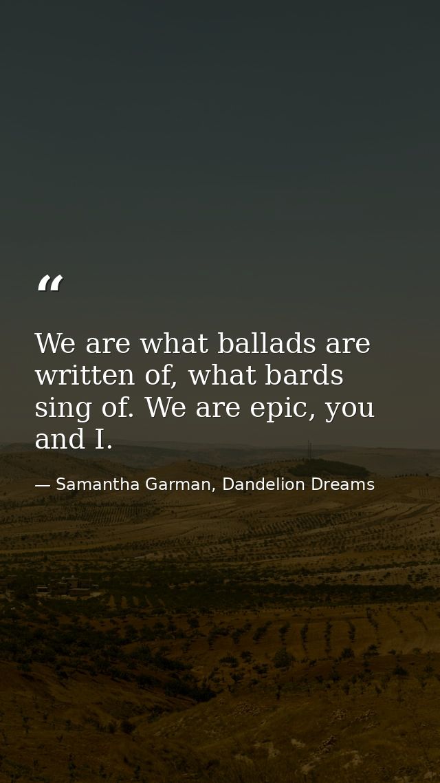 We are what ballads are written of, what bards sing of. We are epic, you and I. — Samantha Garman, Dandelion Dreams