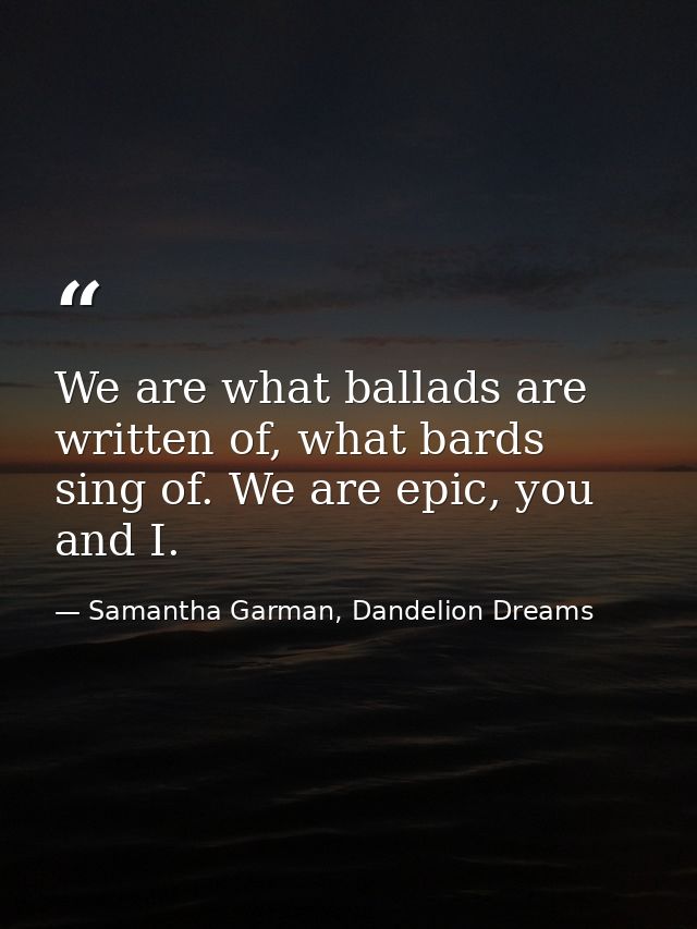 We are what ballads are written of, what bards sing of. We are epic, you and I. — Samantha Garman, Dandelion Dreams