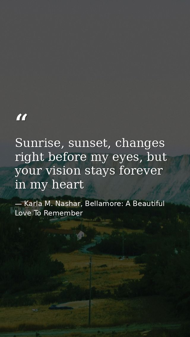 Sunrise, sunset, changes right before my eyes, but your vision stays forever in my heart — Karla M. Nashar, Bellamore: A Beautiful Love To Remember