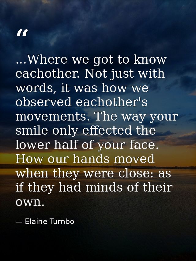 ...Where we got to know eachother. Not just with words, it was how we observed eachother's movements. The way your smile — Elaine Turnbo