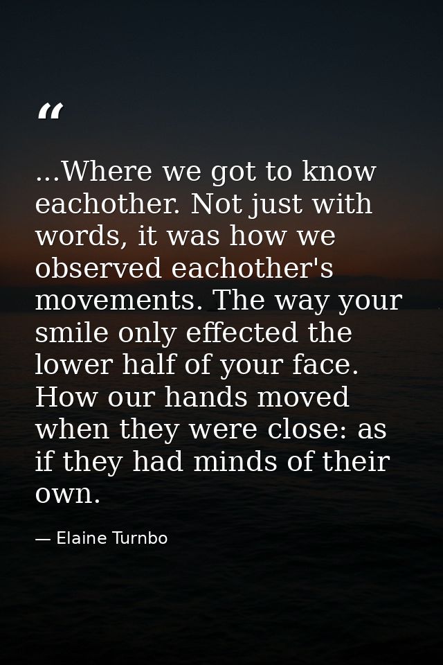 ...Where we got to know eachother. Not just with words, it was how we observed eachother's movements. The way your smile — Elaine Turnbo