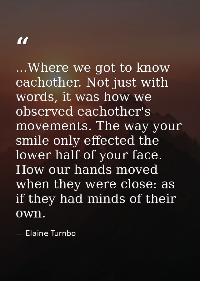 ...Where we got to know eachother. Not just with words, it was how we observed eachother's movements. The way your smile — Elaine Turnbo