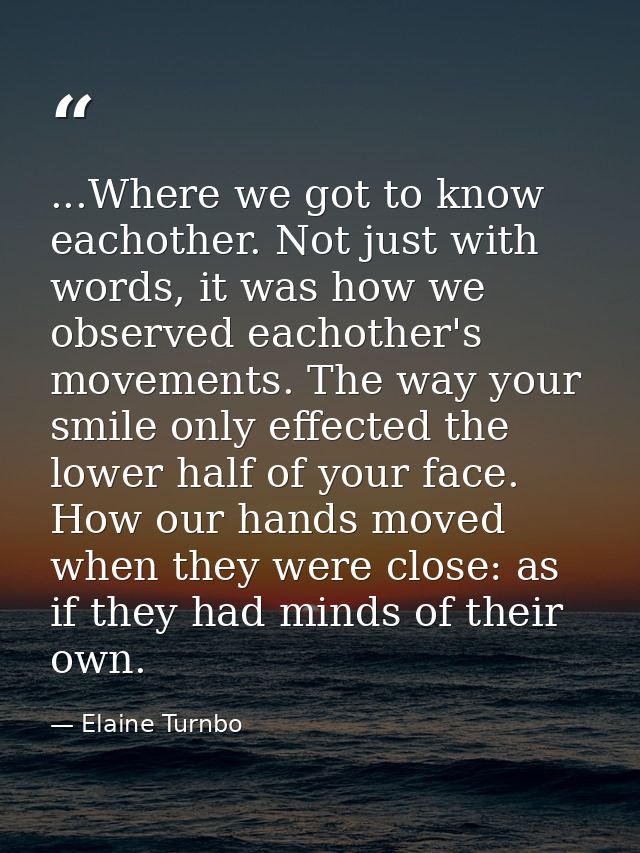 ...Where we got to know eachother. Not just with words, it was how we observed eachother's movements. The way your smile — Elaine Turnbo