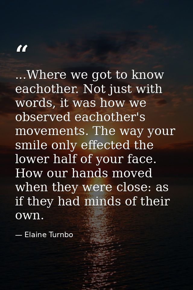 ...Where we got to know eachother. Not just with words, it was how we observed eachother's movements. The way your smile — Elaine Turnbo