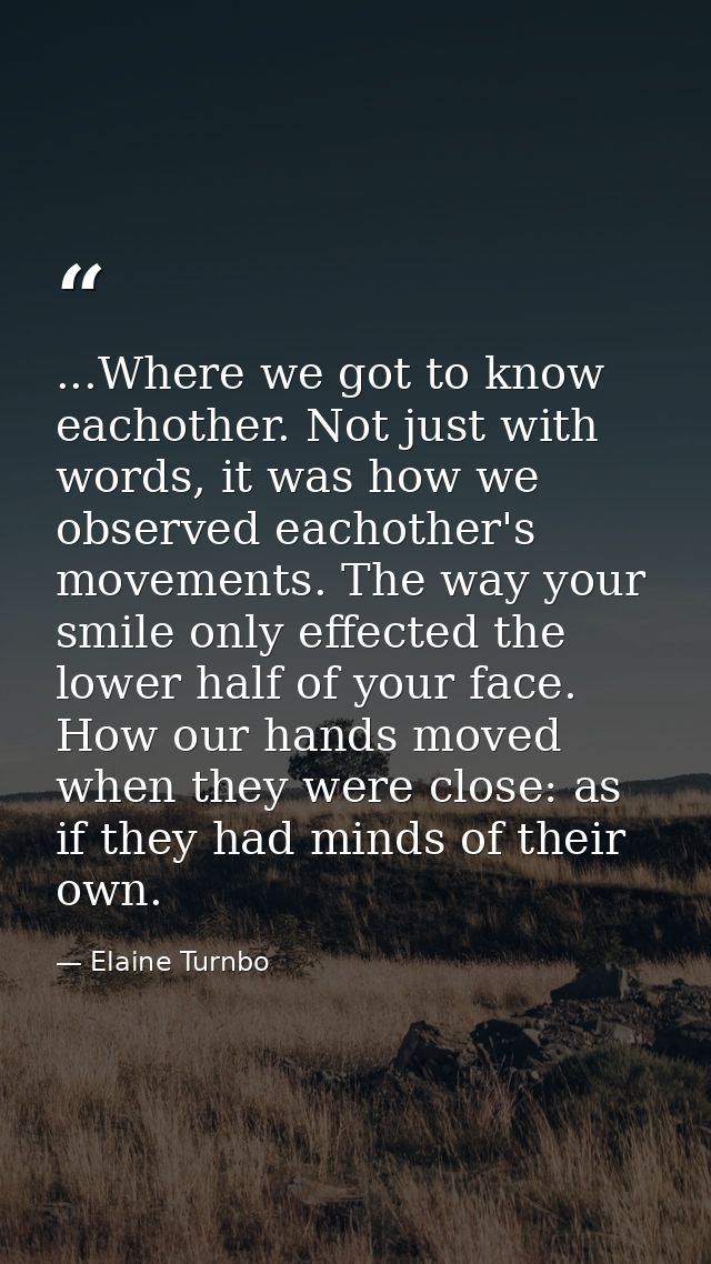 ...Where we got to know eachother. Not just with words, it was how we observed eachother's movements. The way your smile — Elaine Turnbo