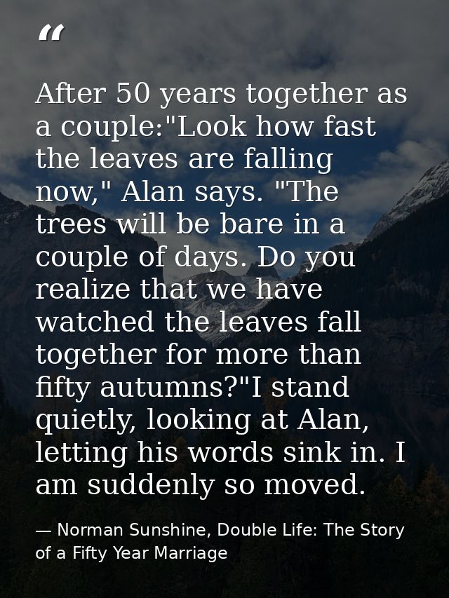 After 50 years together as a couple:"Look how fast the leaves are falling now," Alan says. "The trees will be bare in a  — Norman Sunshine, Double Life: The Story of a Fifty Year Marriage