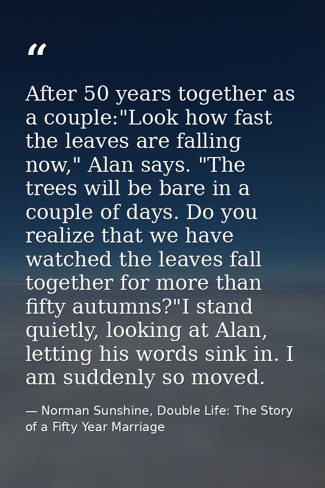 After 50 years together as a couple:"Look how fast the leaves are falling now," Alan says. "The trees will be bare in a  — Norman Sunshine, Double Life: The Story of a Fifty Year Marriage