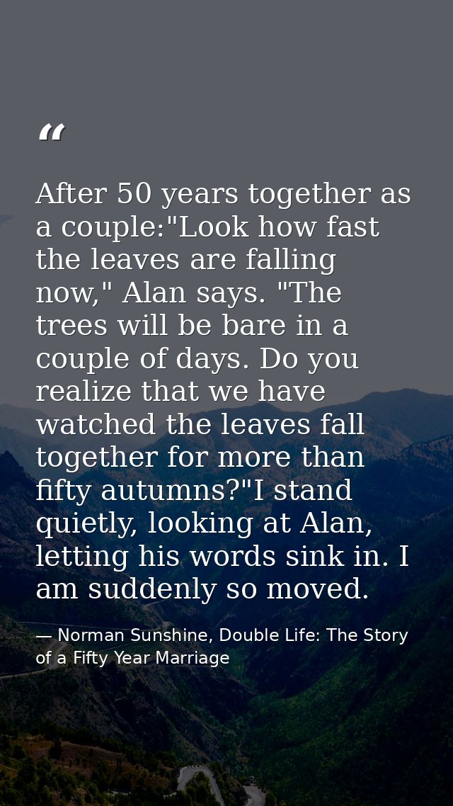 After 50 years together as a couple:"Look how fast the leaves are falling now," Alan says. "The trees will be bare in a  — Norman Sunshine, Double Life: The Story of a Fifty Year Marriage