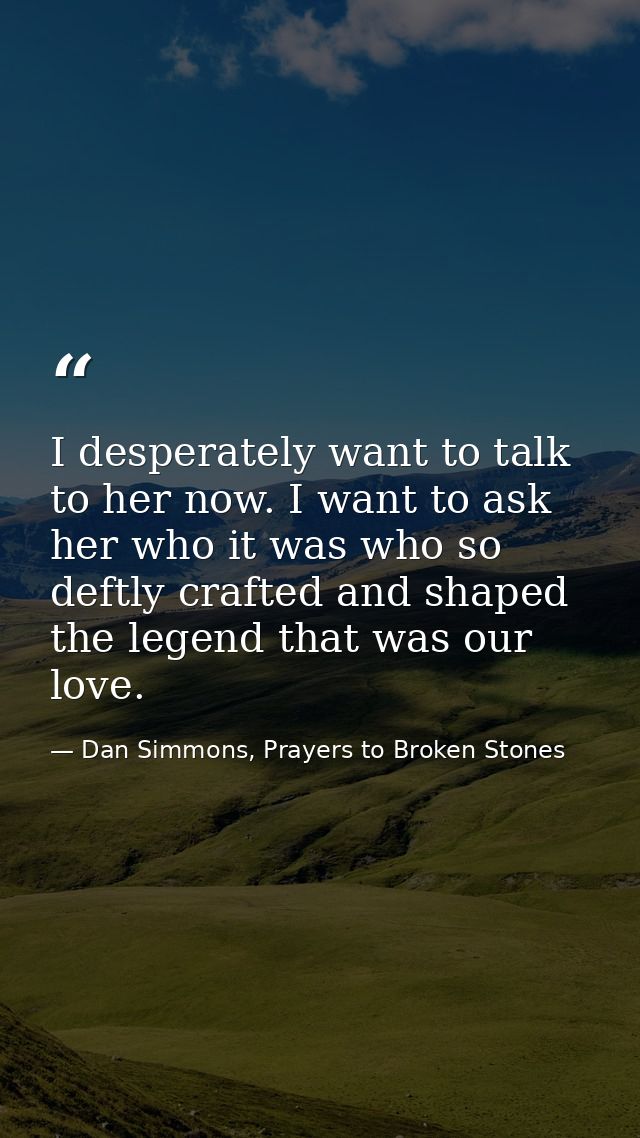I desperately want to talk to her now. I want to ask her who it was who so deftly crafted and shaped the legend that was — Dan Simmons, Prayers to Broken Stones