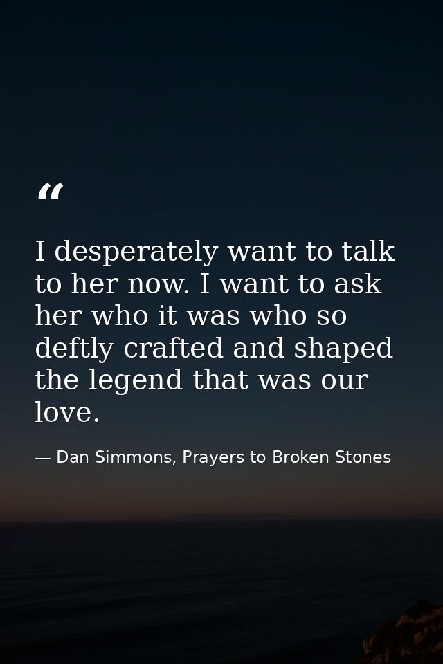 I desperately want to talk to her now. I want to ask her who it was who so deftly crafted and shaped the legend that was — Dan Simmons, Prayers to Broken Stones