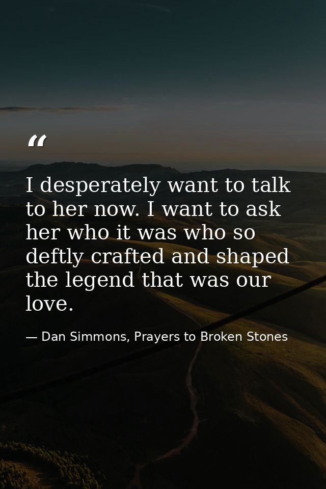 I desperately want to talk to her now. I want to ask her who it was who so deftly crafted and shaped the legend that was — Dan Simmons, Prayers to Broken Stones
