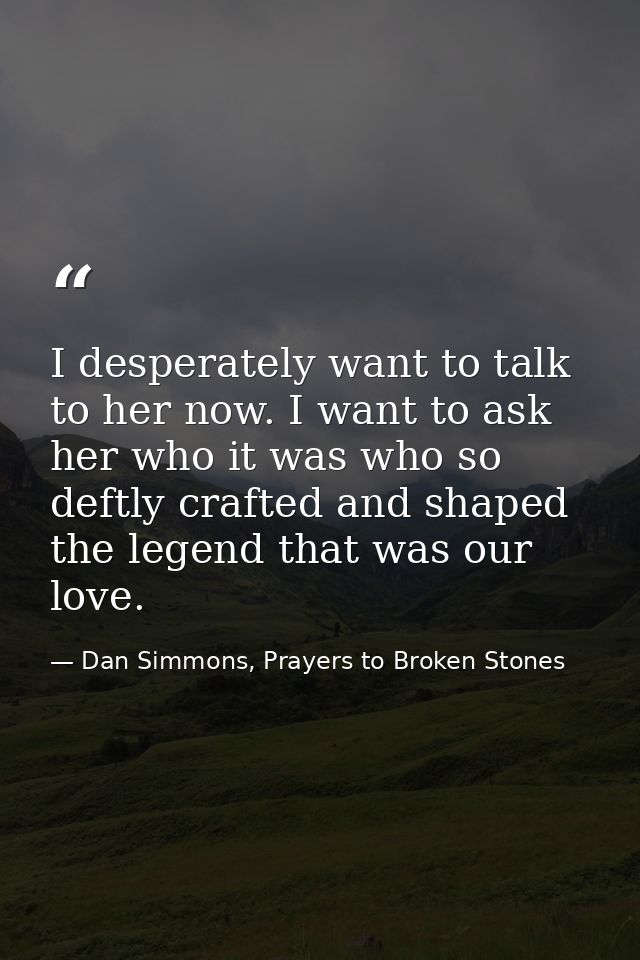I desperately want to talk to her now. I want to ask her who it was who so deftly crafted and shaped the legend that was — Dan Simmons, Prayers to Broken Stones