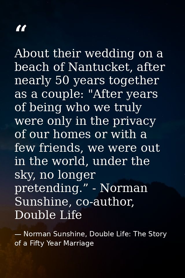 About their wedding on a beach of Nantucket, after nearly 50 years together as a couple: "After years of being who we tr — Norman Sunshine, Double Life: The Story of a Fifty Year Marriage