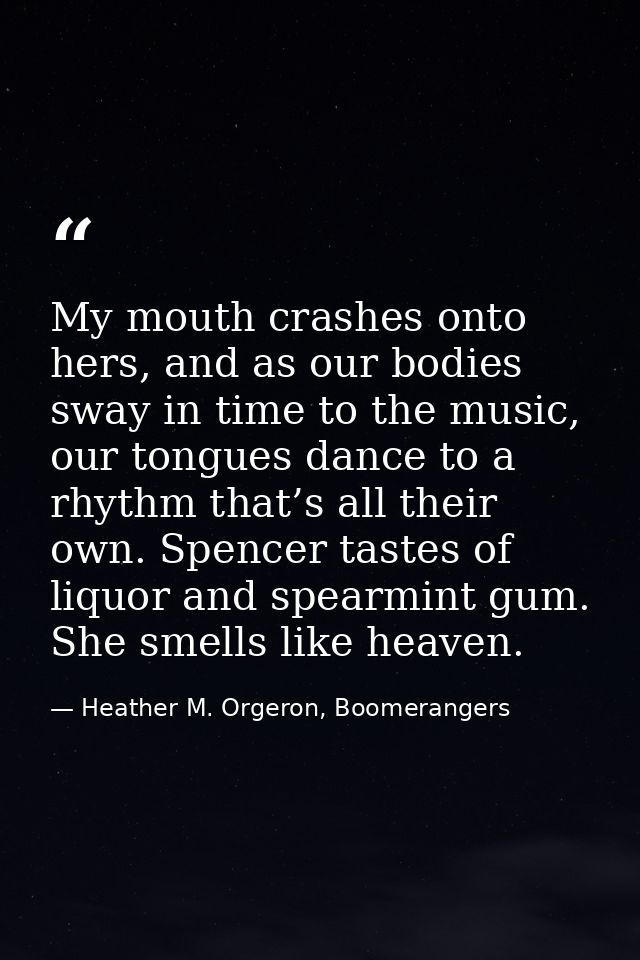 My mouth crashes onto hers, and as our bodies sway in time to the music, our tongues dance to a rhythm that’s all their  — Heather M. Orgeron, Boomerangers