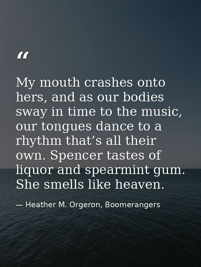 My mouth crashes onto hers, and as our bodies sway in time to the music, our tongues dance to a rhythm that’s all their  — Heather M. Orgeron, Boomerangers