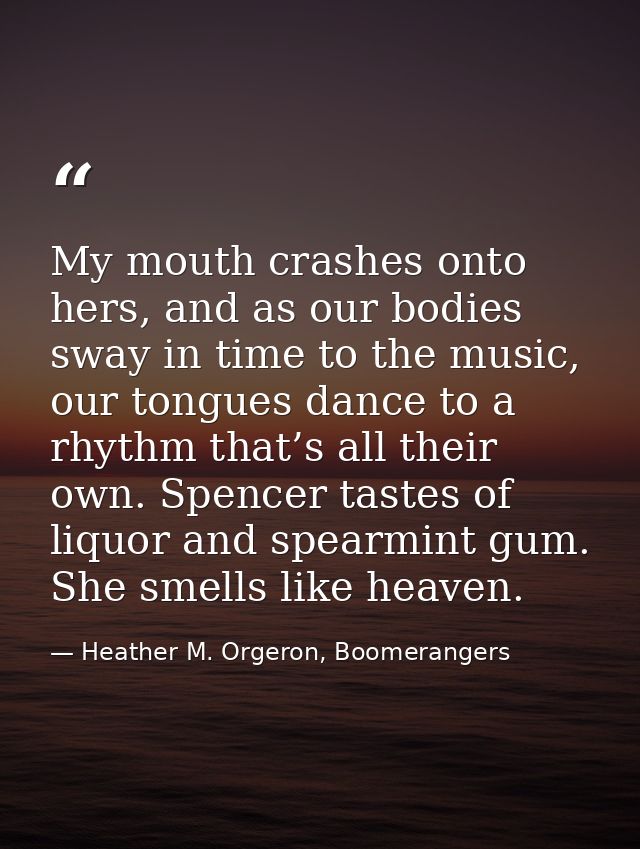 My mouth crashes onto hers, and as our bodies sway in time to the music, our tongues dance to a rhythm that’s all their  — Heather M. Orgeron, Boomerangers
