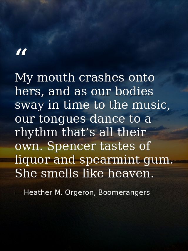 My mouth crashes onto hers, and as our bodies sway in time to the music, our tongues dance to a rhythm that’s all their  — Heather M. Orgeron, Boomerangers
