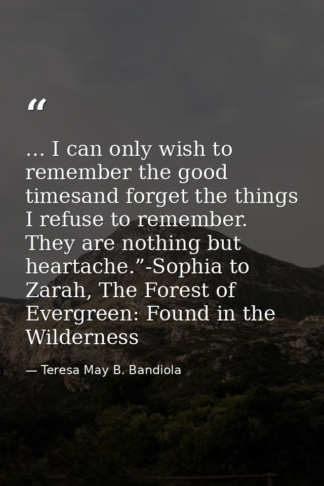 … I can only wish to remember the good timesand forget the things I refuse to remember. They are nothing but heartache.” — Teresa May B. Bandiola