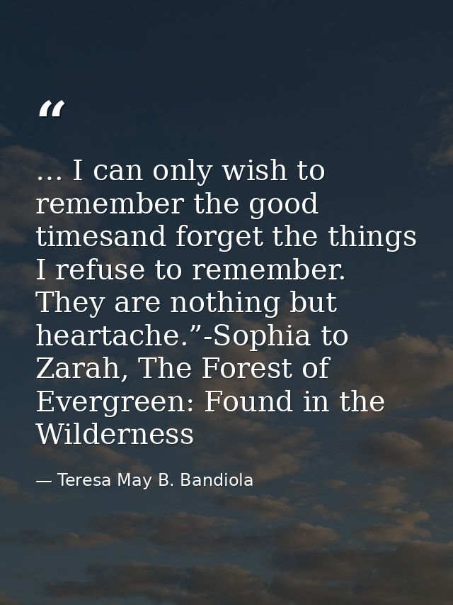 … I can only wish to remember the good timesand forget the things I refuse to remember. They are nothing but heartache.” — Teresa May B. Bandiola