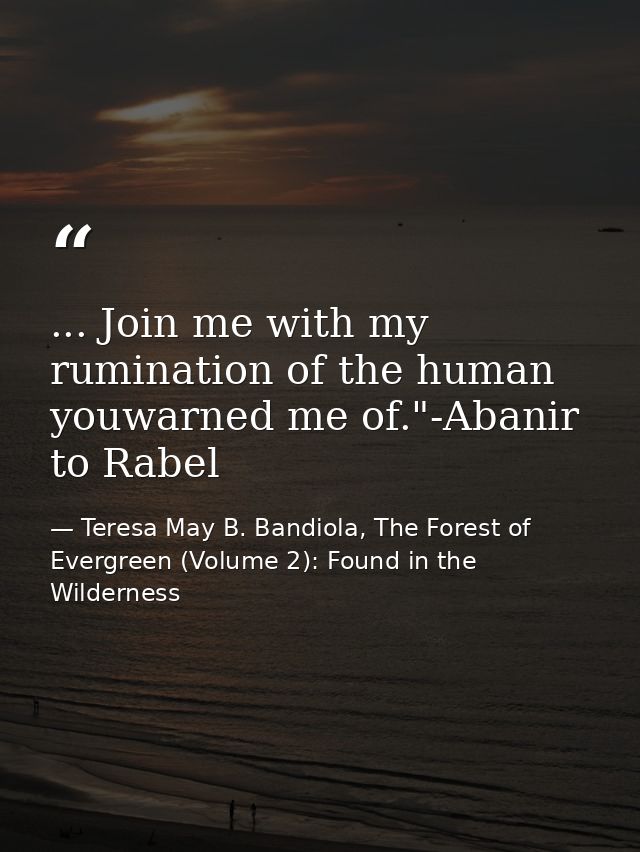 ... Join me with my rumination of the human youwarned me of."-Abanir to Rabel — Teresa May B. Bandiola, The Forest of Evergreen (Volume 2): Found in the Wilderness