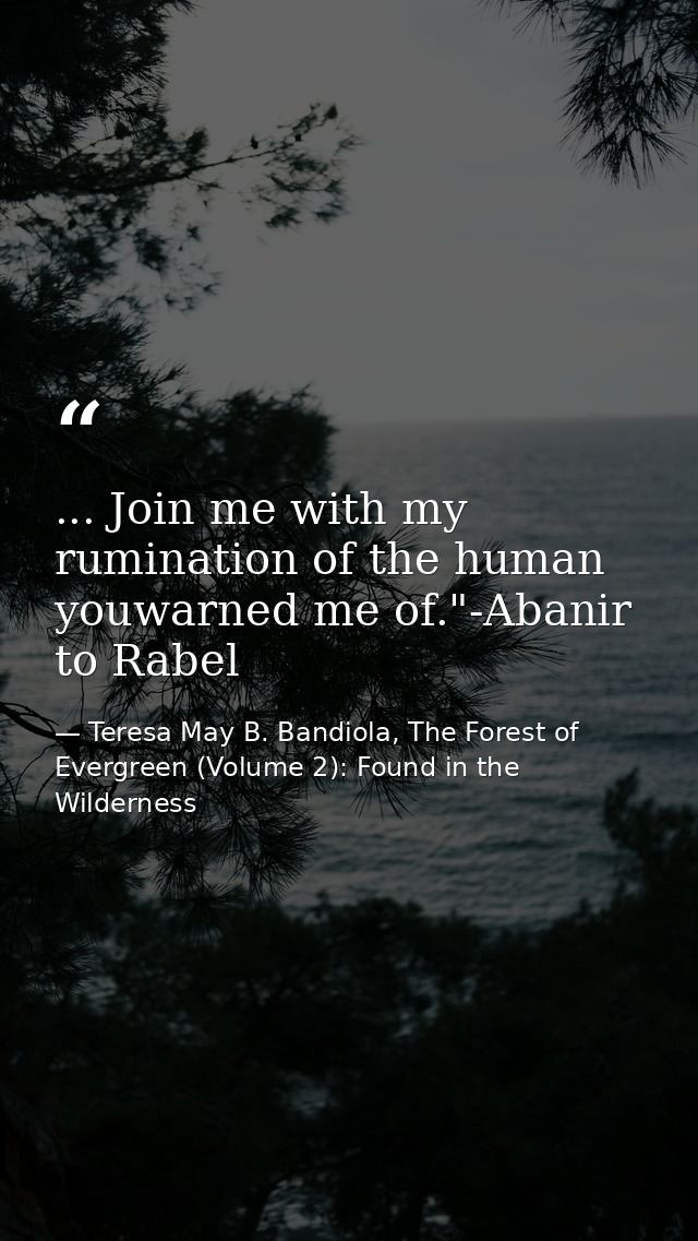 ... Join me with my rumination of the human youwarned me of."-Abanir to Rabel — Teresa May B. Bandiola, The Forest of Evergreen (Volume 2): Found in the Wilderness