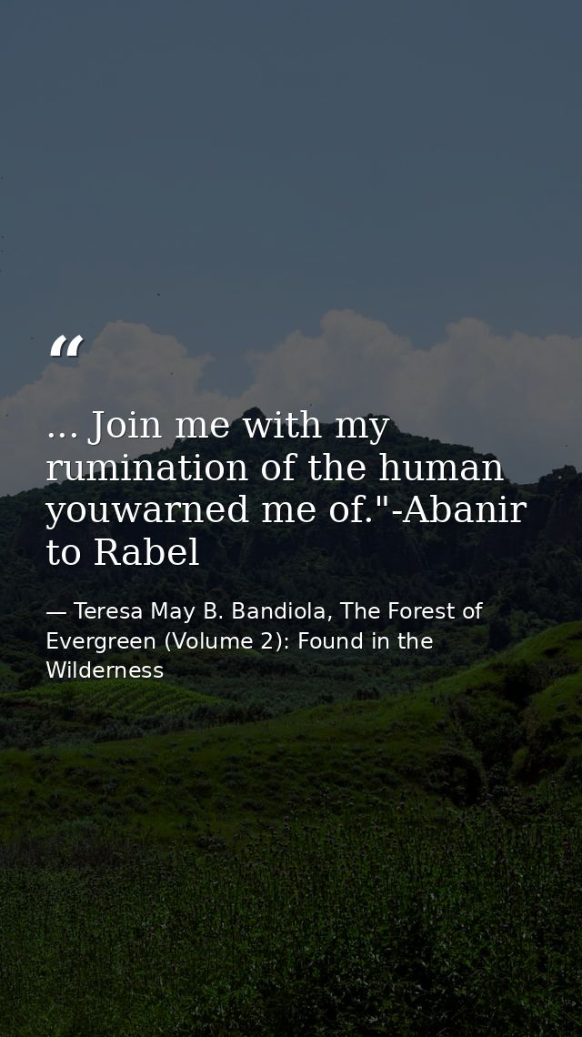 ... Join me with my rumination of the human youwarned me of."-Abanir to Rabel — Teresa May B. Bandiola, The Forest of Evergreen (Volume 2): Found in the Wilderness