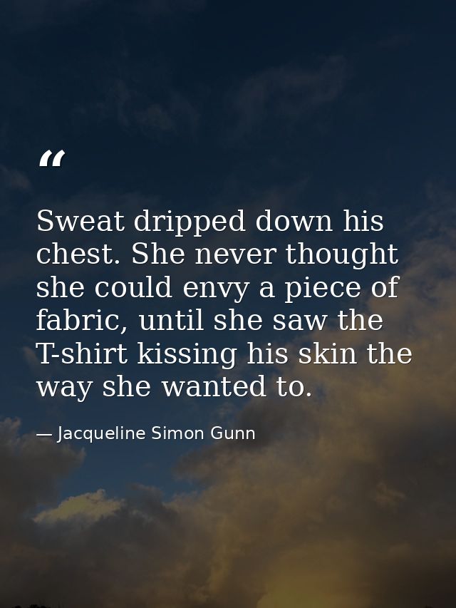Sweat dripped down his chest. She never thought she could envy a piece of fabric, until she saw the T-shirt kissing his  — Jacqueline Simon Gunn