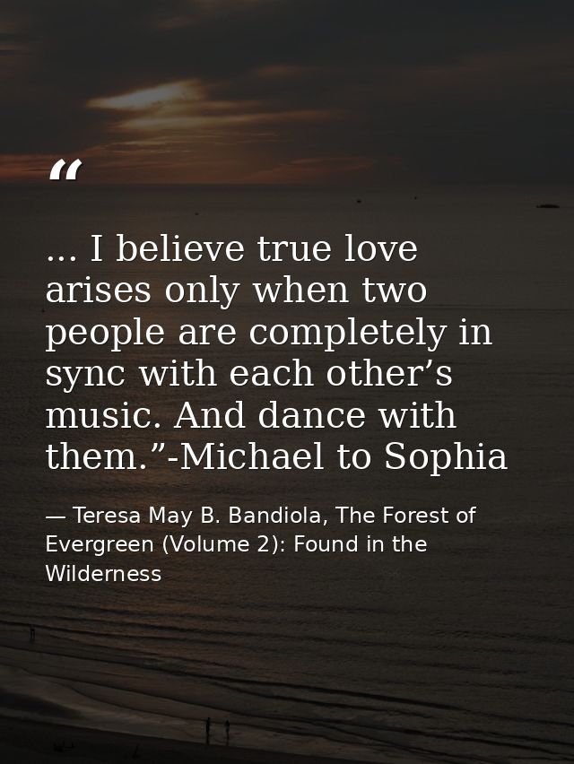 ... I believe true love arises only when two people are completely in sync with each other’s music. And dance with them. — Teresa May B. Bandiola, The Forest of Evergreen (Volume 2): Found in the Wilderness